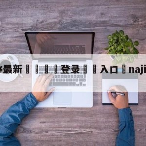 💥最新🍖登录⛔️入口⛎najinsword