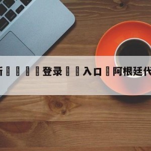 💥最新🍖登录⛔️入口⛎阿根廷代表团入场好欢乐