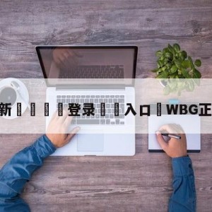 💥最新🍖登录⛔️入口⛎WBG正式落地北京