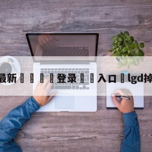 💥最新🍖登录⛔️入口⛎lgd掉入败者组