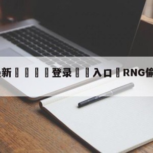 💥最新🍖登录⛔️入口⛎RNG偷家击败TES