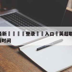 💥最新🍖登录⛔️入口⛎英超联赛2021-2022开赛时间