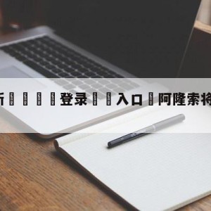 💥最新🍖登录⛔️入口⛎阿隆索将出任门兴新主帅