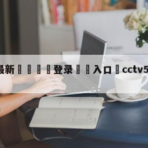 💥最新🍖登录⛔️入口⛎cctv5节目直播女足