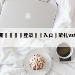 💥最新🍖登录⛔️入口⛎蒙扎vs维罗纳竞彩预测