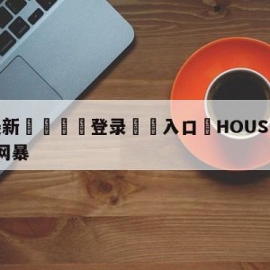 💥最新🍖登录⛔️入口⛎HOUSE言论最早曝光者遭网暴