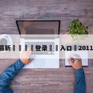 💥最新🍖登录⛔️入口⛎2011年2月3日