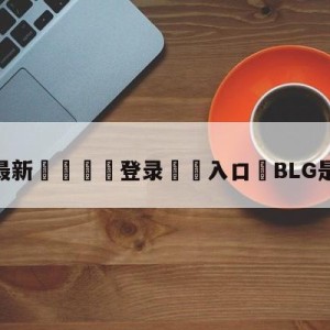 💥最新🍖登录⛔️入口⛎BLG是全华班吗