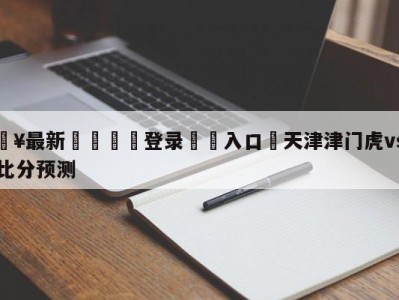 💥最新🍖登录⛔️入口⛎天津津门虎vs长春亚泰比分预测