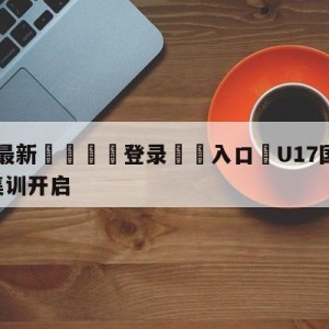 💥最新🍖登录⛔️入口⛎U17国足2023第二期集训开启