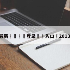 💥最新🍖登录⛔️入口⛎2013年2月2日