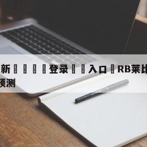 💥最新🍖登录⛔️入口⛎RB莱比锡vs奥格斯堡阵容预测