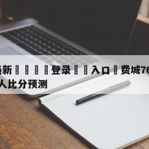 💥最新🍖登录⛔️入口⛎费城76人vs波士顿凯尔特人比分预测