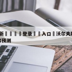 💥最新🍖登录⛔️入口⛎沃尔夫斯堡vs拜仁慕尼黑阵容预测